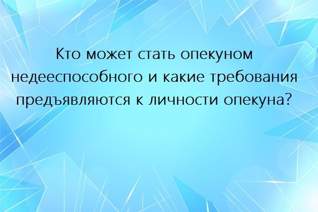 Кто может стать опекуном недееспособного и какие требования предъявляются к личности опекуна?